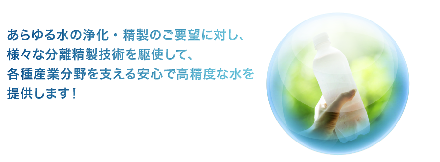 あらゆる水の浄化・精製のご要望に対し、様々な分離精製技術を駆使して、各種産業分野を支える安心で高精度な水を提供します！