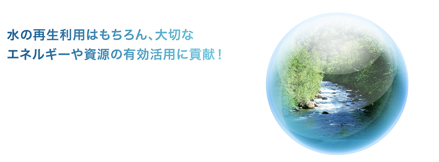 水の再生利用はもちろん、大切なエネルギーや資源の有効活用に貢献！